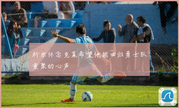 科尔怀念克莱希望他能回归勇士队重聚的心声