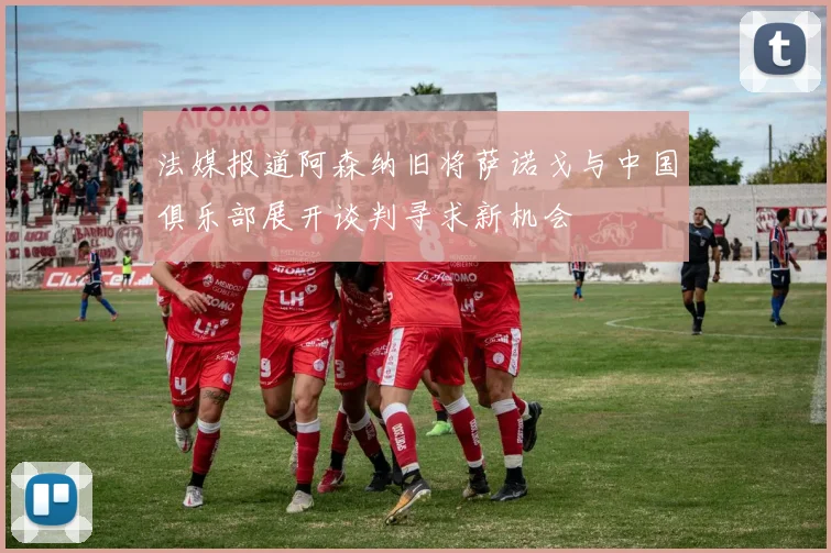 法媒报道阿森纳旧将萨诺戈与中国俱乐部展开谈判寻求新机会