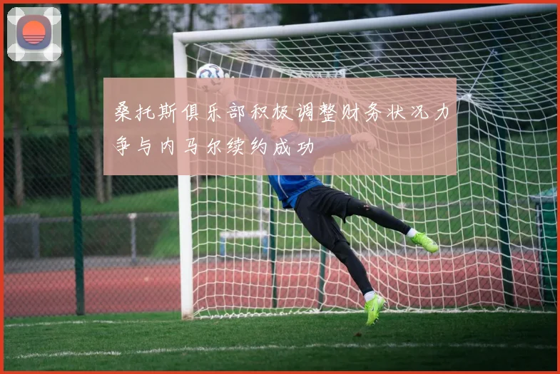 桑托斯俱乐部积极调整财务状况力争与内马尔续约成功