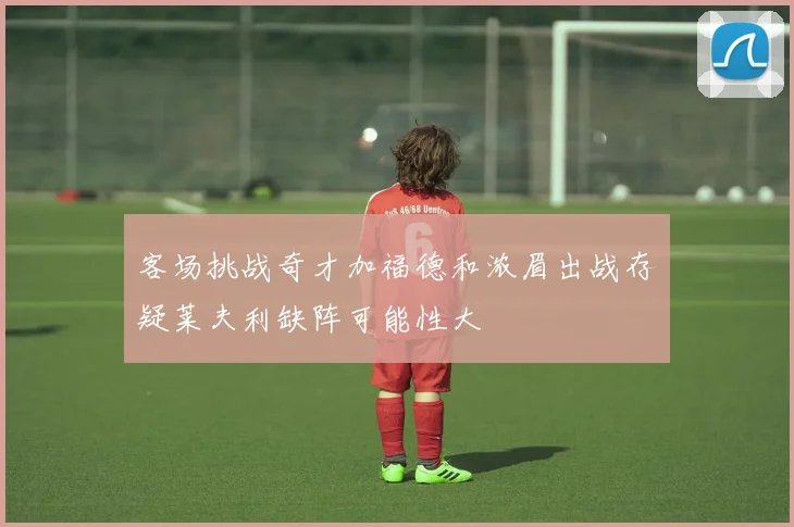 客场挑战奇才加福德和浓眉出战存疑莱夫利缺阵可能性大