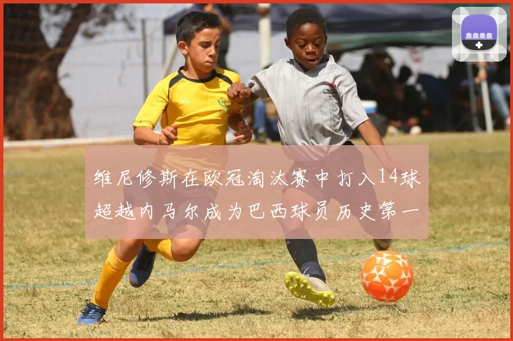 维尼修斯在欧冠淘汰赛中打入14球超越内马尔成为巴西球员历史第一人