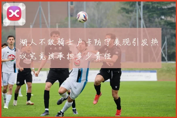 湖人不敌骑士卢卡防守表现引发热议究竟该承担多少责任