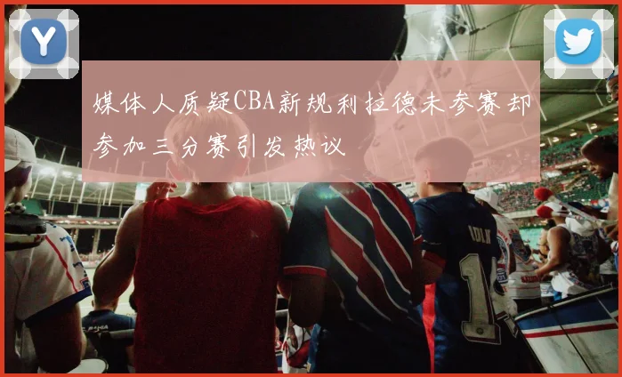 媒体人质疑CBA新规利拉德未参赛却参加三分赛引发热议