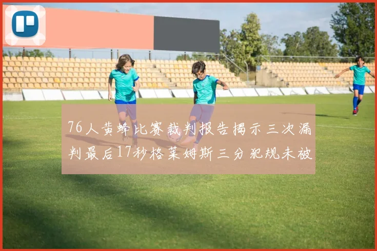 76人黄蜂比赛裁判报告揭示三次漏判最后17秒格莱姆斯三分犯规未被判罚