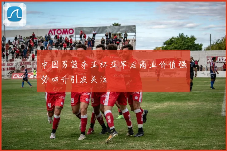 中国男篮夺亚杯亚军后商业价值强势回升引发关注