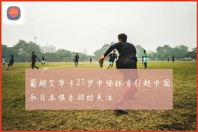 葡超艾华卡27岁中场林肯引起中国和日本俱乐部的关注