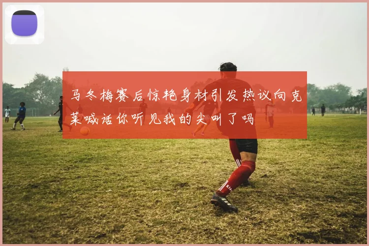 马冬梅赛后惊艳身材引发热议向克莱喊话你听见我的尖叫了吗