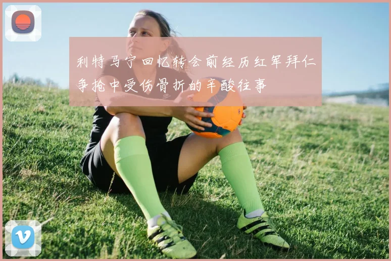 利特马宁回忆转会前经历红军拜仁争抢中受伤骨折的辛酸往事