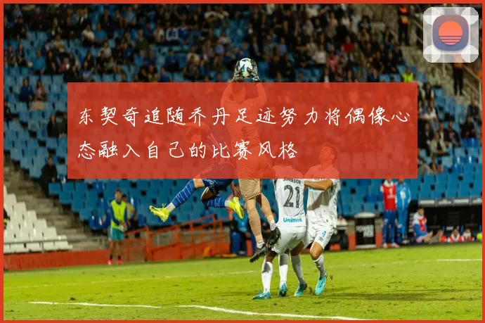 东契奇追随乔丹足迹努力将偶像心态融入自己的比赛风格