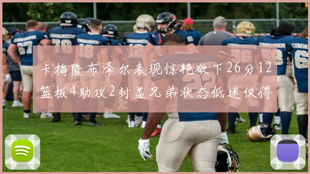 卡梅隆布泽尔表现惊艳砍下26分12篮板4助攻2封盖兄弟状态低迷仅得4分