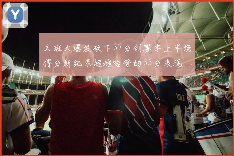 文班大爆发砍下37分创赛季上半场得分新纪录超越哈登的35分表现