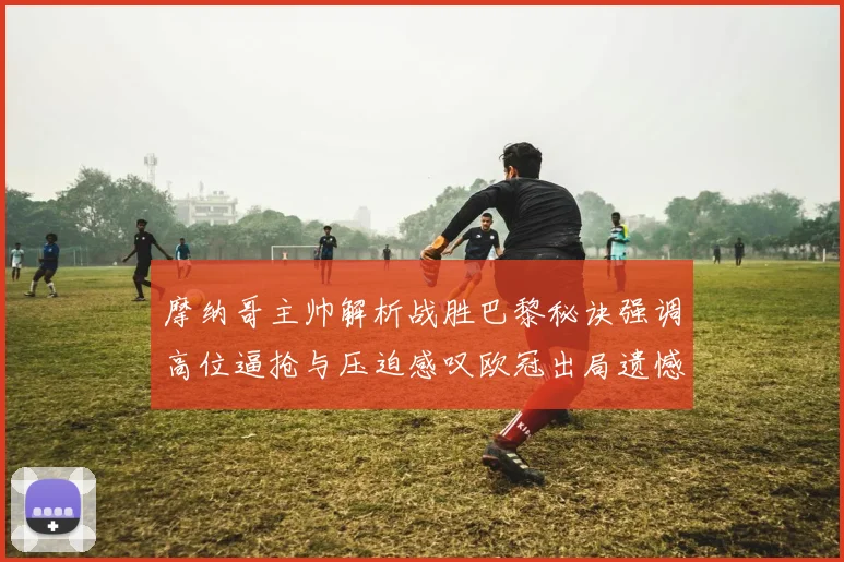 摩纳哥主帅解析战胜巴黎秘诀强调高位逼抢与压迫感叹欧冠出局遗憾